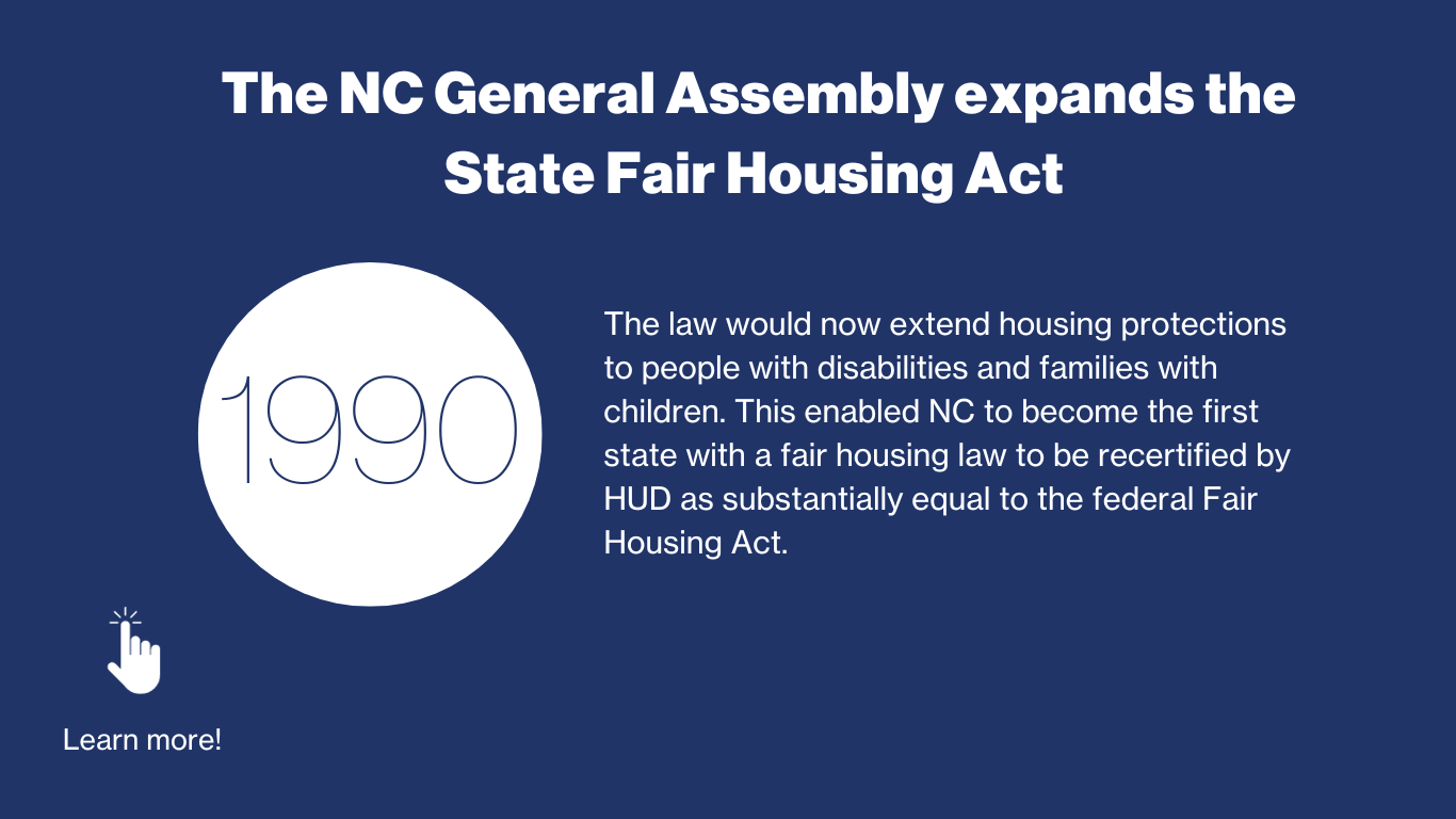 1990 – The NC General Assembly expands the State Fair Housing Act. The law would now extend housing protections to people with disabilities and families with children. This enabled NC to become the first state with a fair housing law to be rectified by HUD as substantially equal to the federal Fair Housing Act.