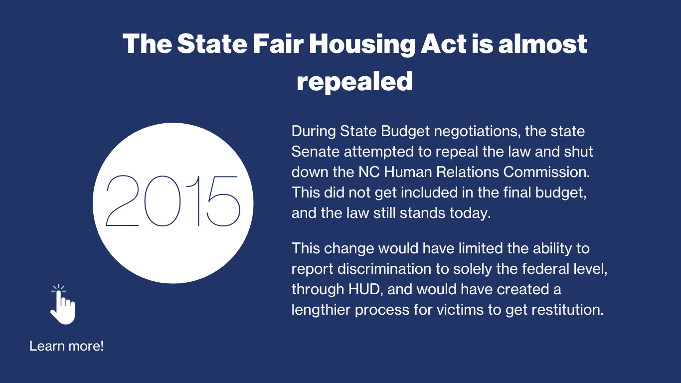 2015 - The State Fair Housing Act is almost repealed. During State Budget negotiations, the state Senate attempted to repeal the law and shut down the NC Human Relations Commission. This did not get included in the final budget, and the law still stands today. This change would have limited the ability to report discrimination to solely the federal level, through HUD, and would have created a lengthier process for victims to get restitution. 