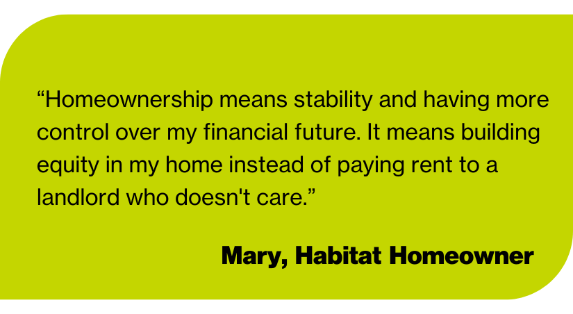 “Homeownership means stability and having more control over my financial future. It means building equity in my home instead of paying rent to a landlord who doesn't care.”