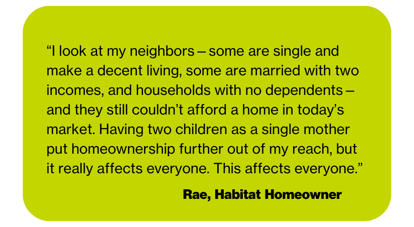 “I look at my neighbors—some are single and make a decent living, some are married with two incomes, and households with no dependents—and they still couldn’t afford a home in today’s market. Having two children as a single mother put homeownership further out of my reach, but it really affects everyone. This affects everyone.”